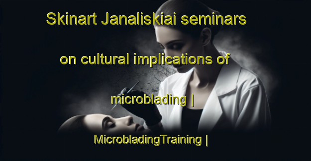 Skinart Janaliskiai seminars on cultural implications of microblading | MicrobladingTraining | MicrobladingClasses | SkinartTraining-Lithuania